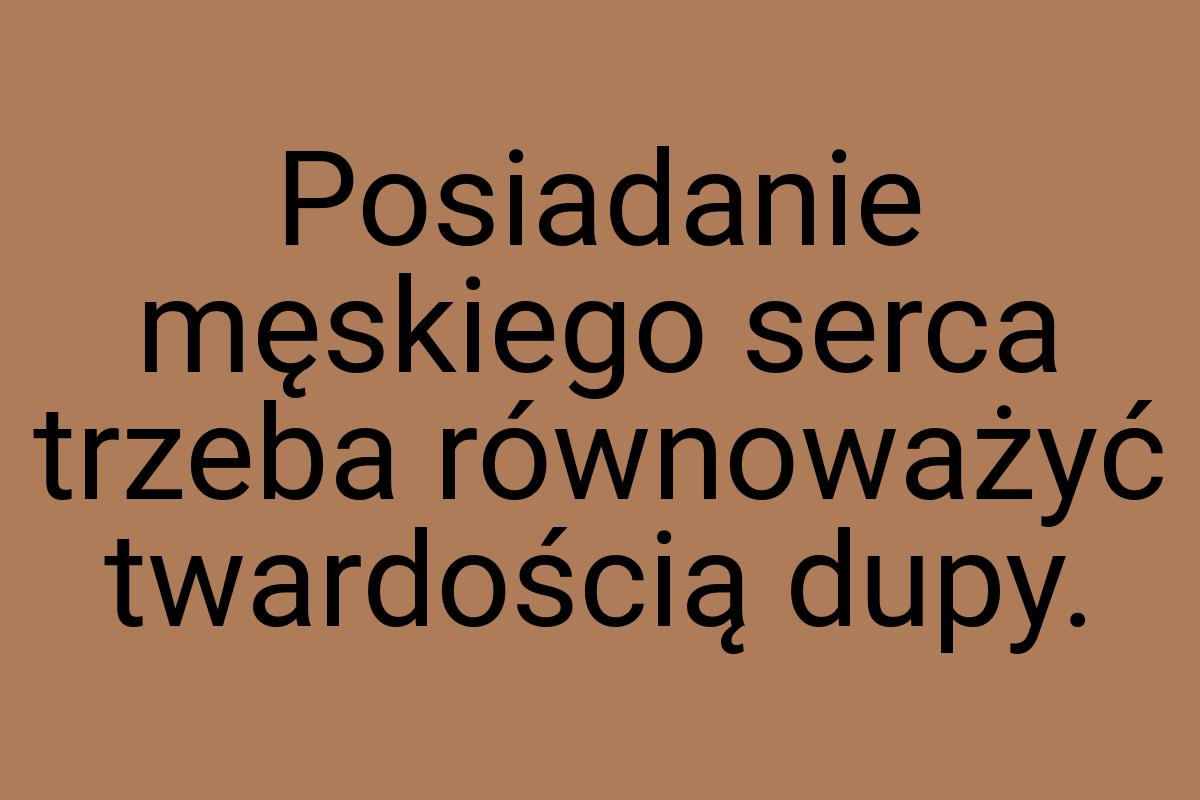 Posiadanie męskiego serca trzeba równoważyć twardością dupy