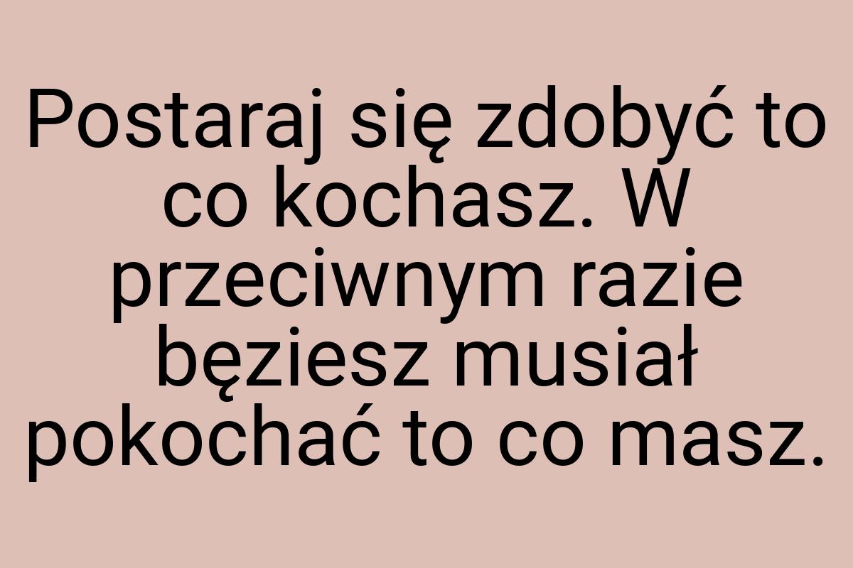 Postaraj się zdobyć to co kochasz. W przeciwnym razie