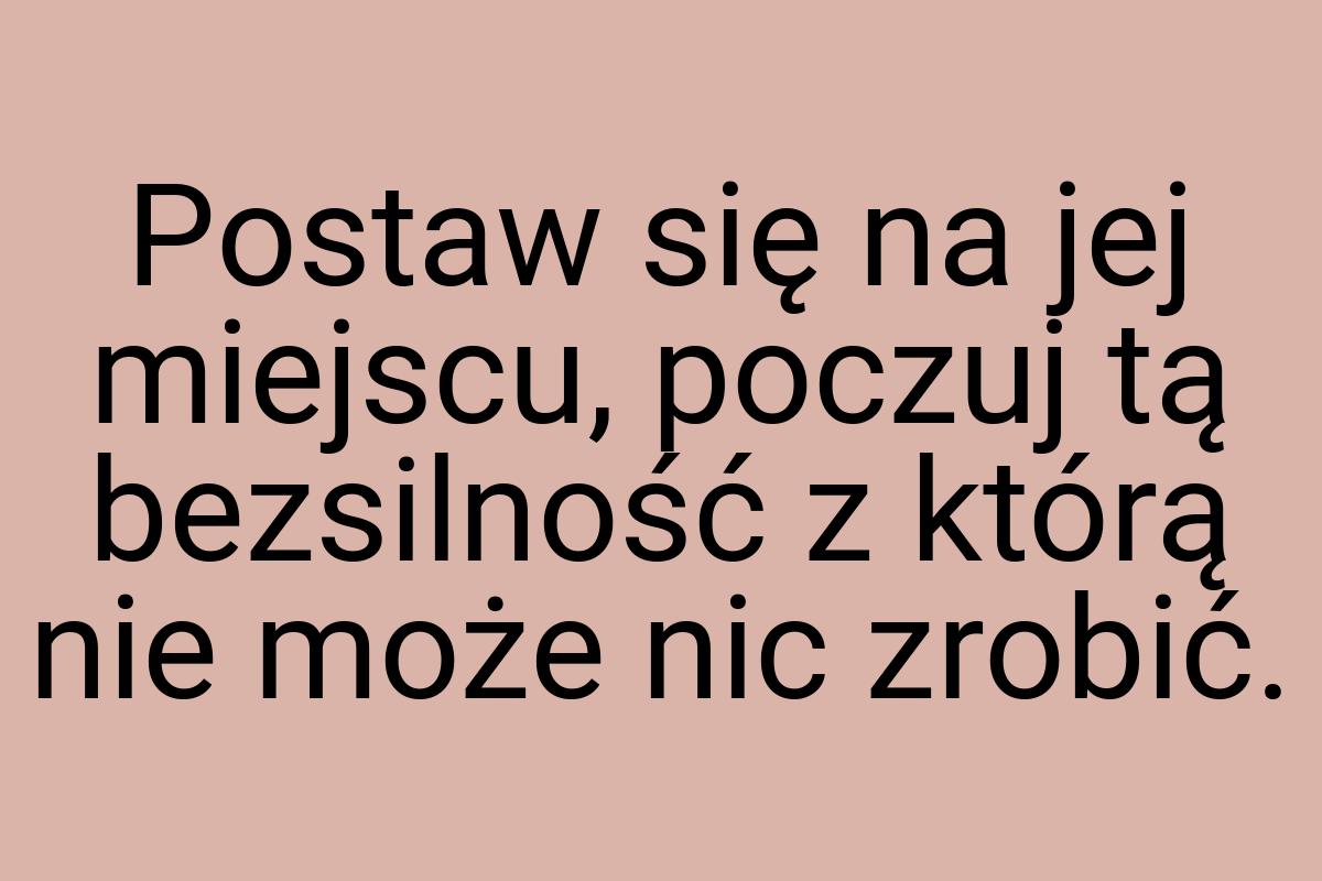 Postaw się na jej miejscu, poczuj tą bezsilność z którą nie