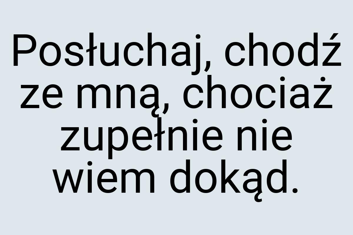 Posłuchaj, chodź ze mną, chociaż zupełnie nie wiem dokąd