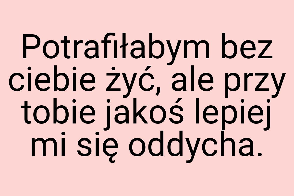 Potrafiłabym bez ciebie żyć, ale przy tobie jakoś lepiej mi