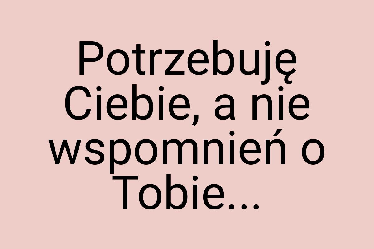 Potrzebuję Ciebie, a nie wspomnień o Tobie