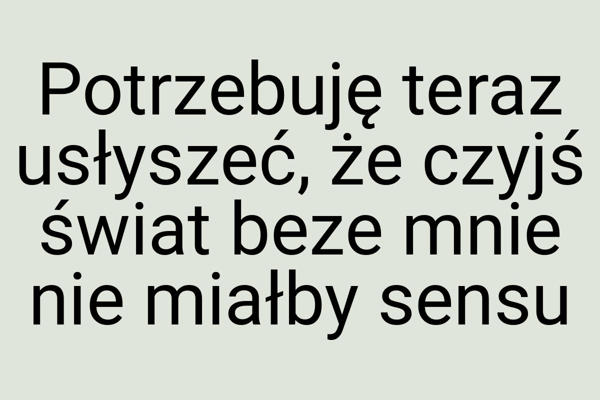 Potrzebuję teraz usłyszeć, że czyjś świat beze mnie nie