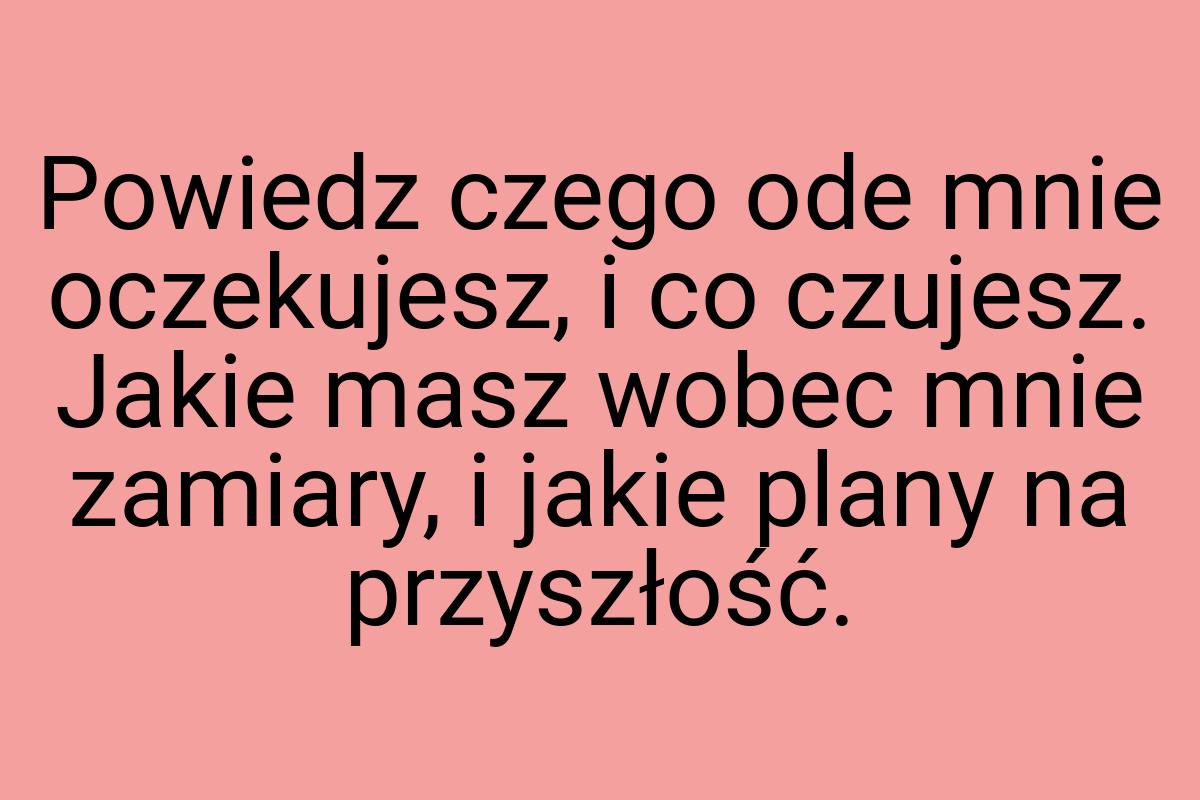 Powiedz czego ode mnie oczekujesz, i co czujesz. Jakie masz