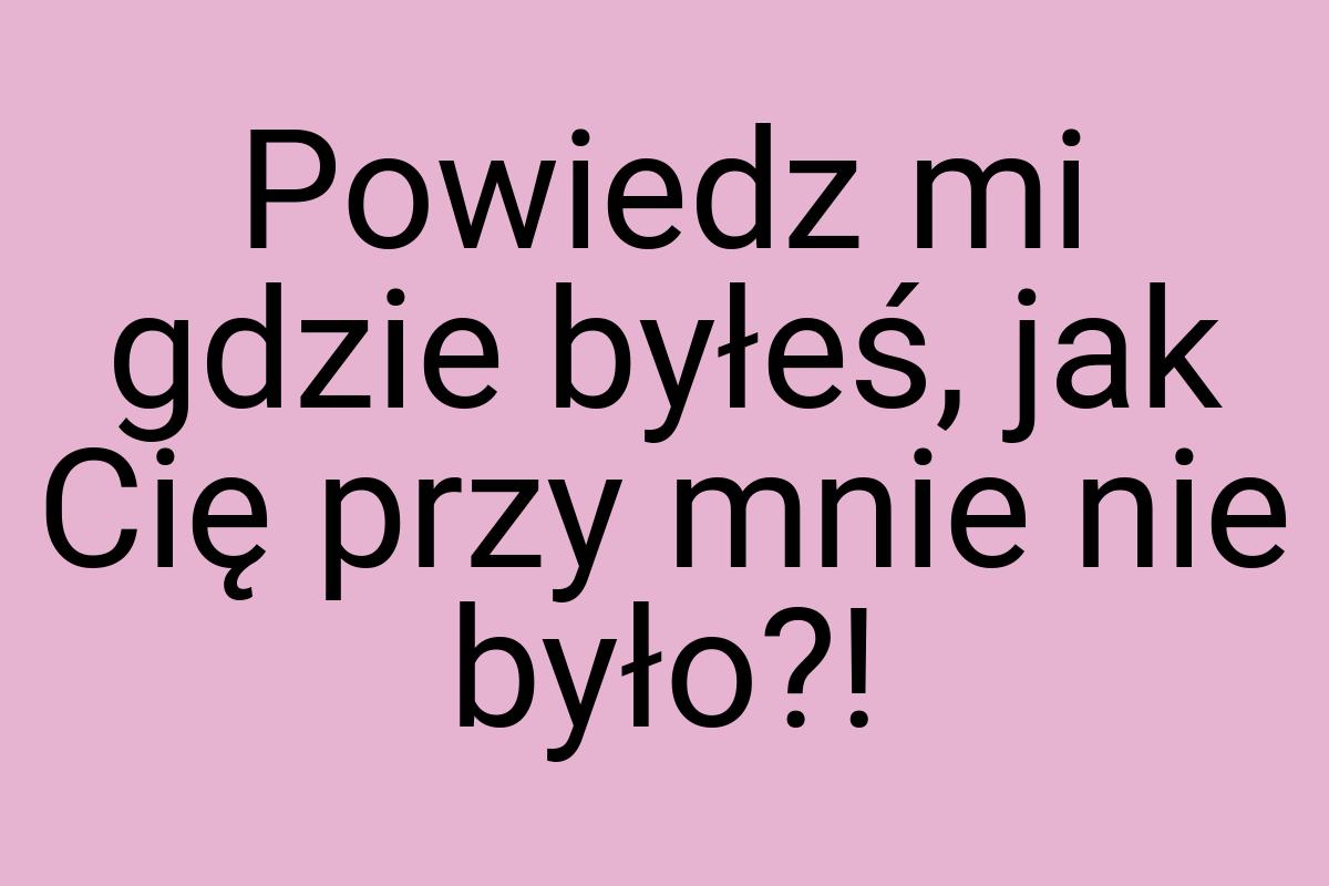 Powiedz mi gdzie byłeś, jak Cię przy mnie nie było