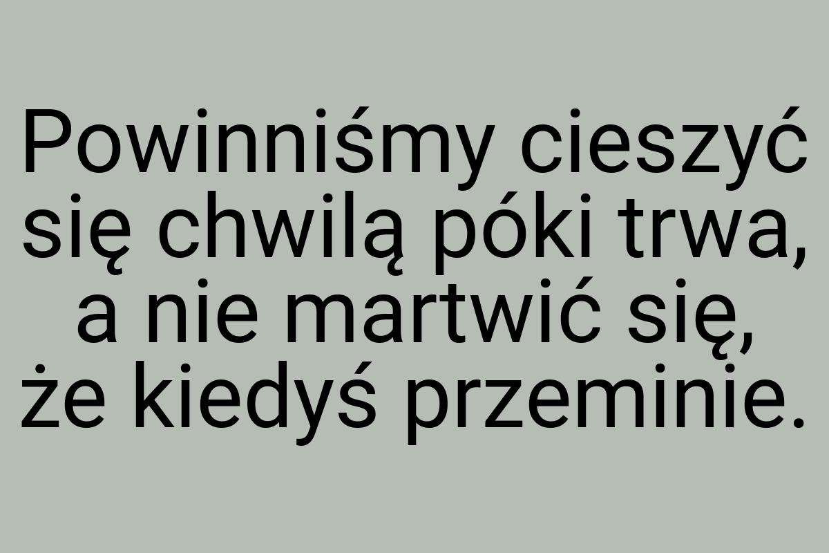 Powinniśmy cieszyć się chwilą póki trwa, a nie martwić się