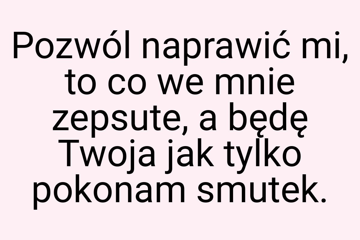 Pozwól naprawić mi, to co we mnie zepsute, a będę Twoja jak