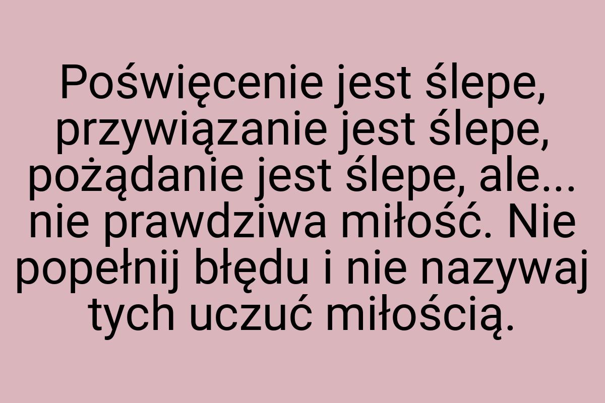 Poświęcenie jest ślepe, przywiązanie jest ślepe, pożądanie