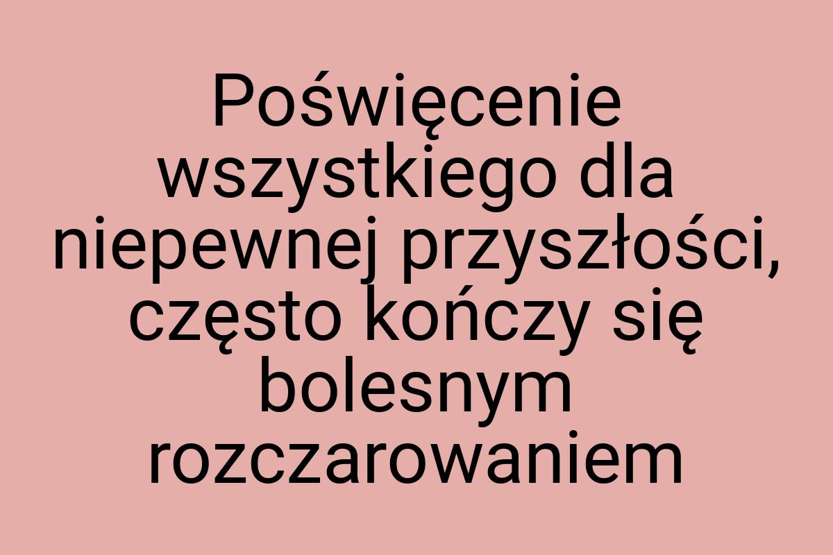 Poświęcenie wszystkiego dla niepewnej przyszłości, często