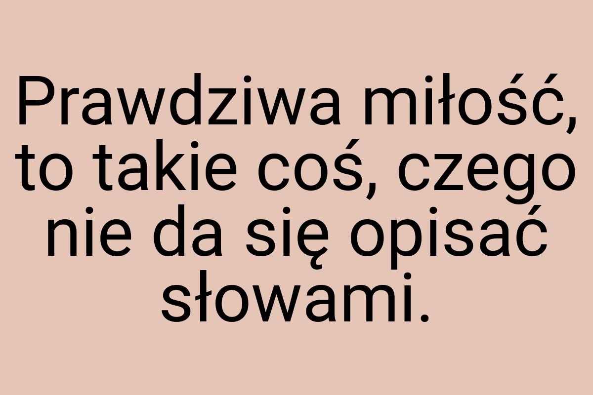 Prawdziwa miłość, to takie coś, czego nie da się opisać