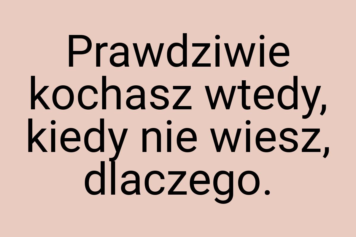 Prawdziwie kochasz wtedy, kiedy nie wiesz, dlaczego