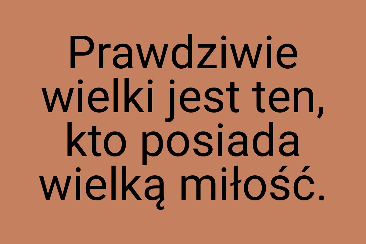 Prawdziwie wielki jest ten, kto posiada wielką miłość