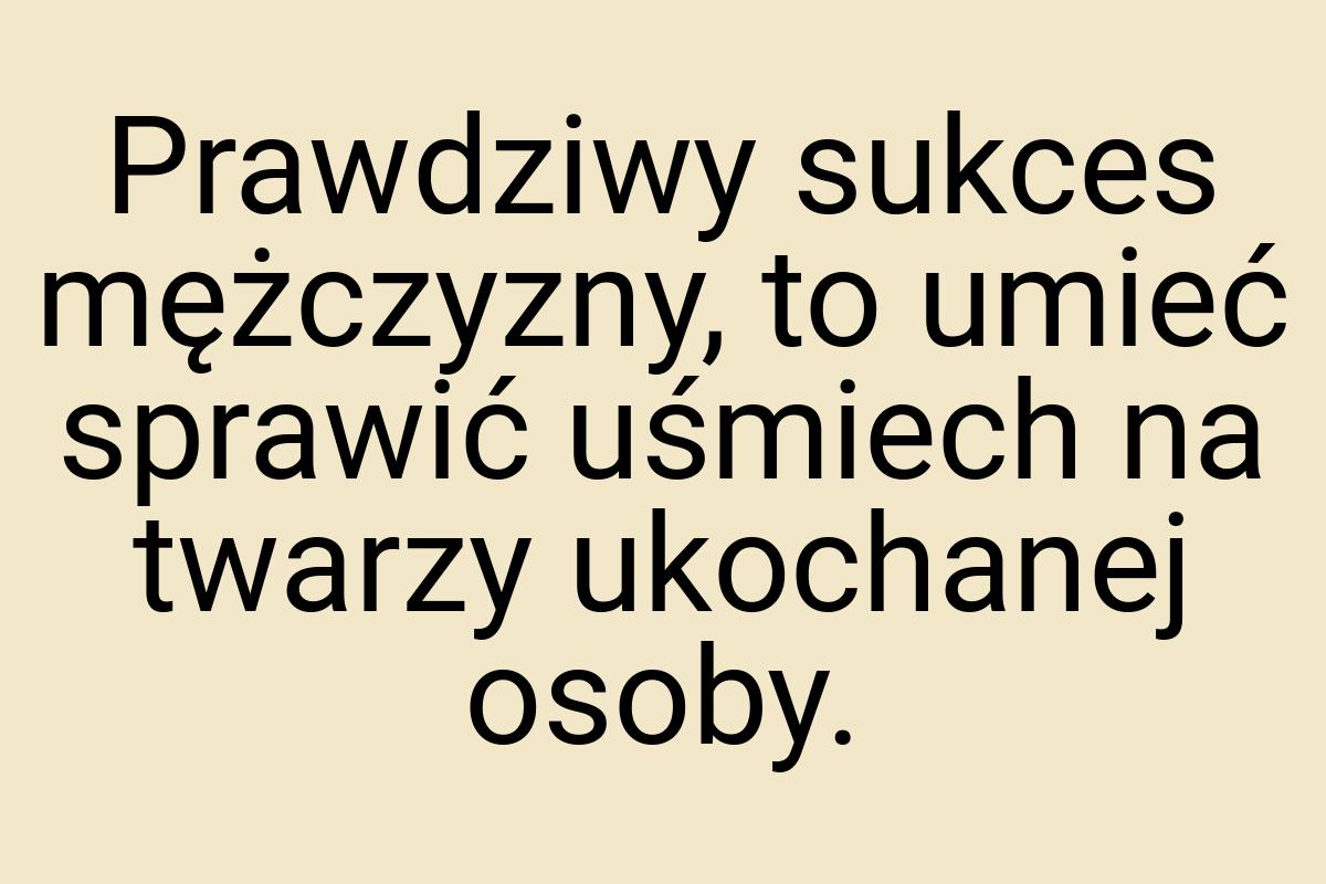 Prawdziwy sukces mężczyzny, to umieć sprawić uśmiech na