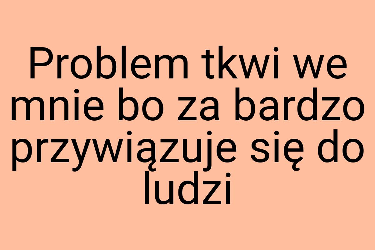 Problem tkwi we mnie bo za bardzo przywiązuje się do ludzi