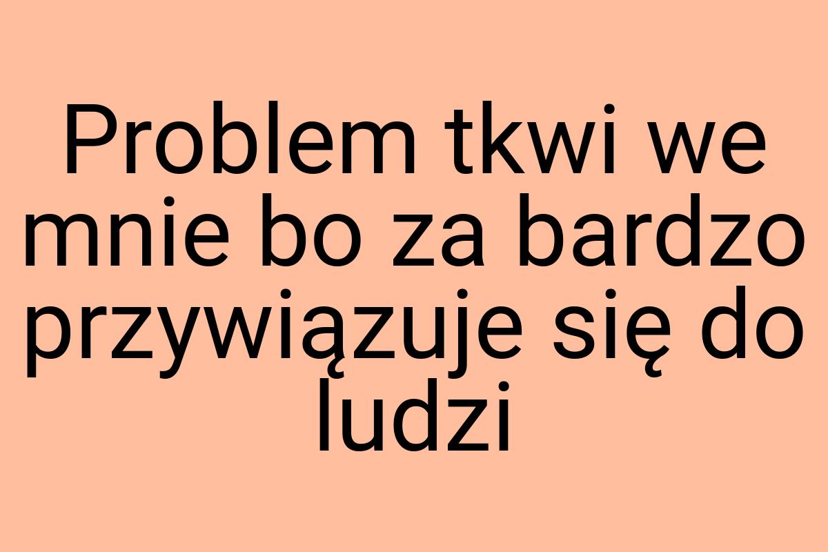 Problem tkwi we mnie bo za bardzo przywiązuje się do ludzi