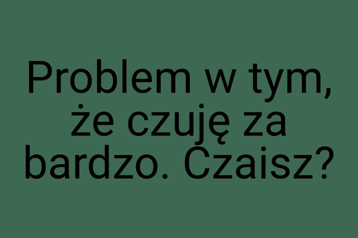 Problem w tym, że czuję za bardzo. Czaisz