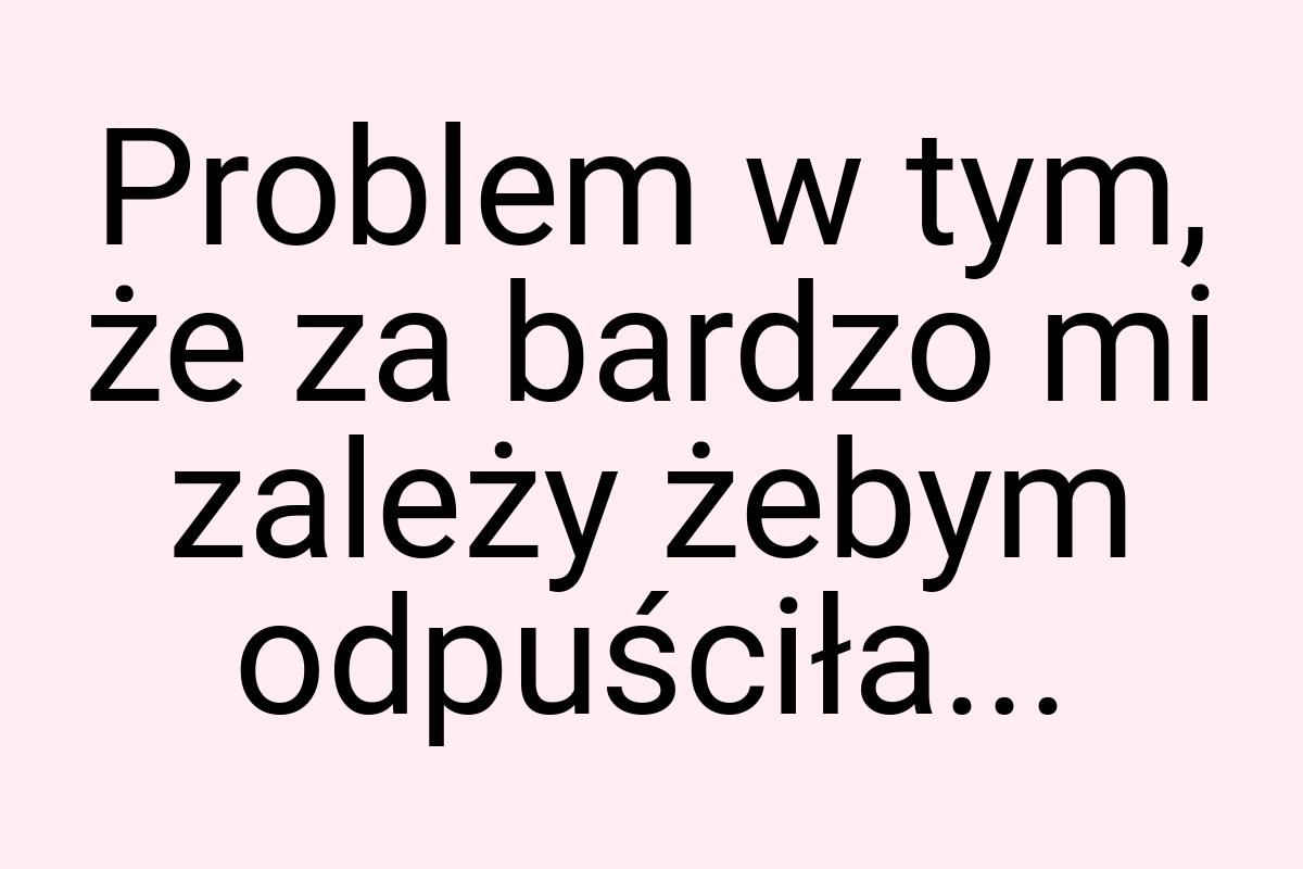 Problem w tym, że za bardzo mi zależy żebym odpuściła