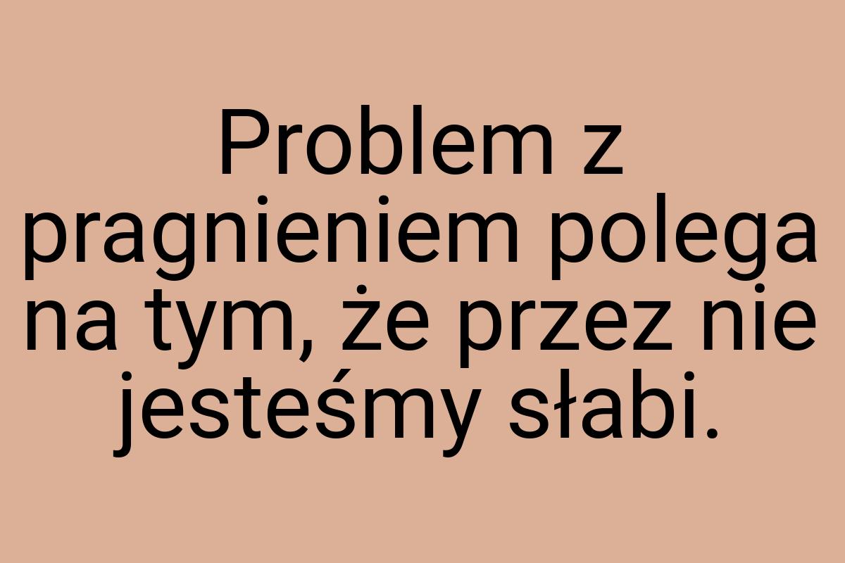 Problem z pragnieniem polega na tym, że przez nie jesteśmy