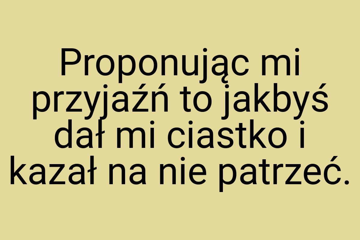 Proponując mi przyjaźń to jakbyś dał mi ciastko i kazał na