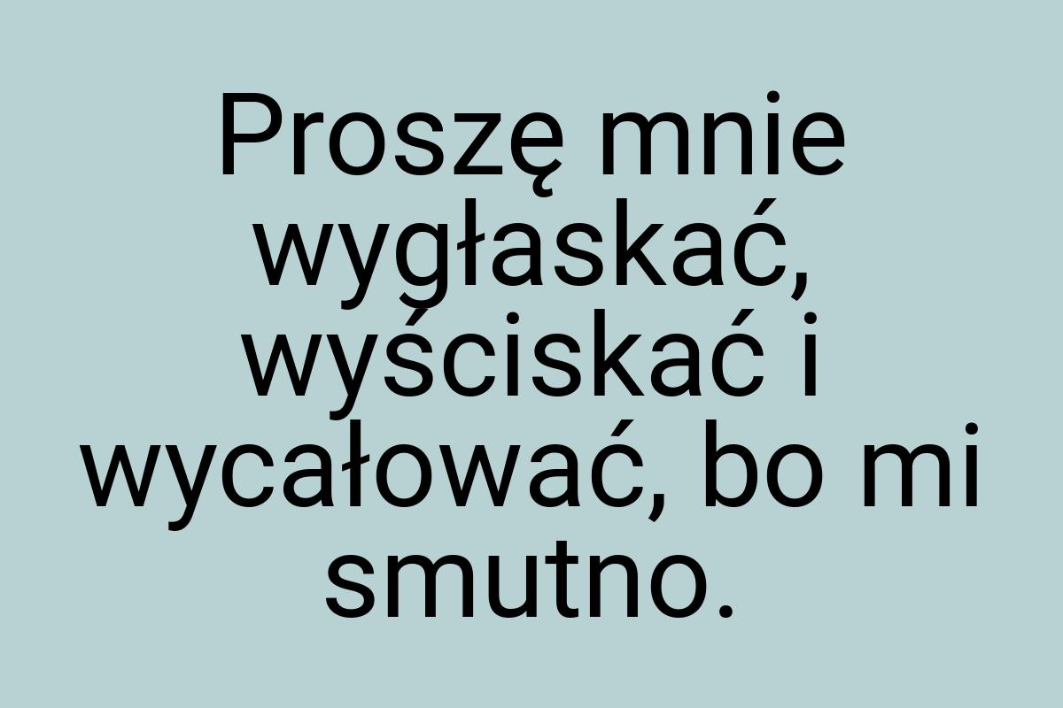 Proszę mnie wygłaskać, wyściskać i wycałować, bo mi smutno