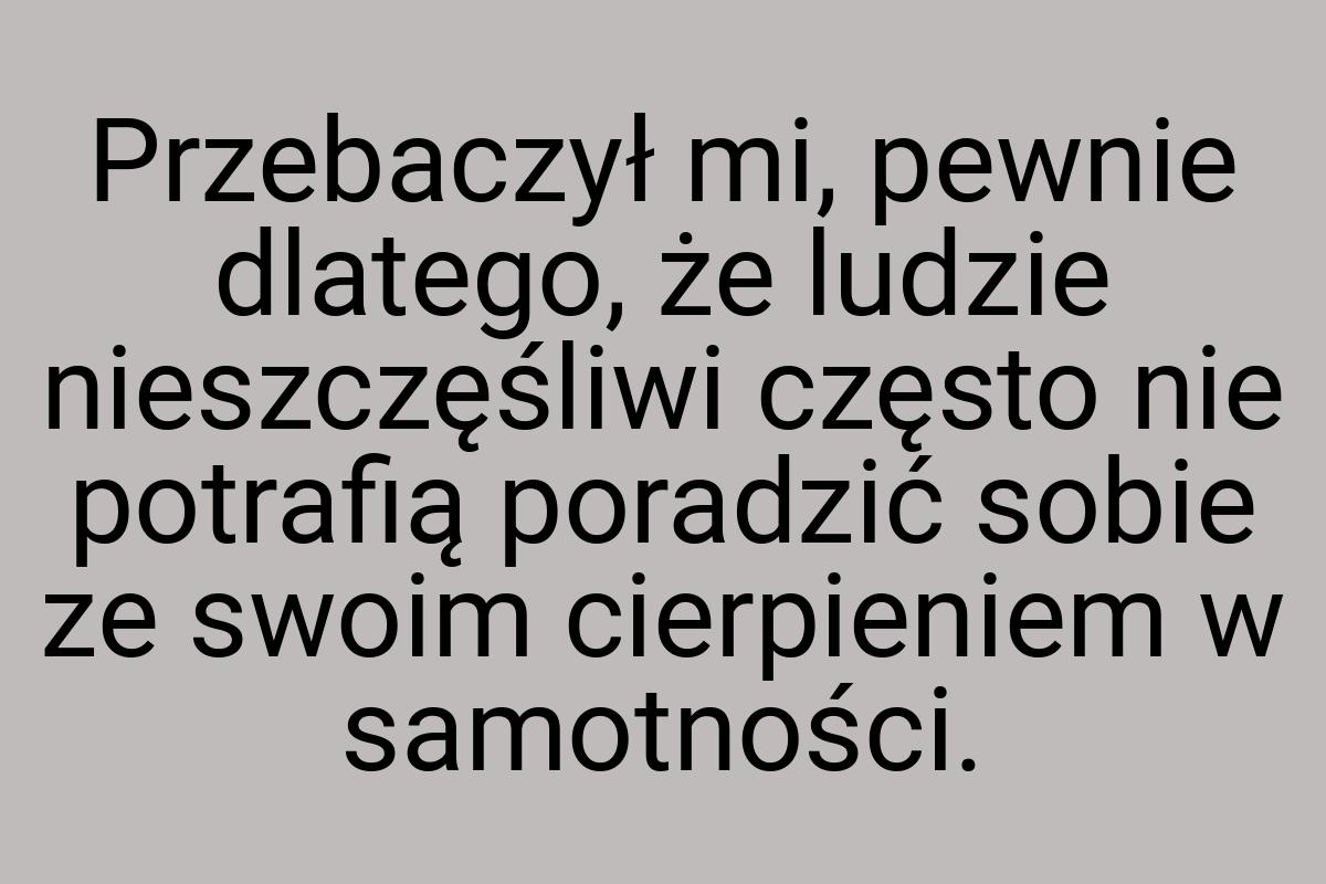 Przebaczył mi, pewnie dlatego, że ludzie nieszczęśliwi