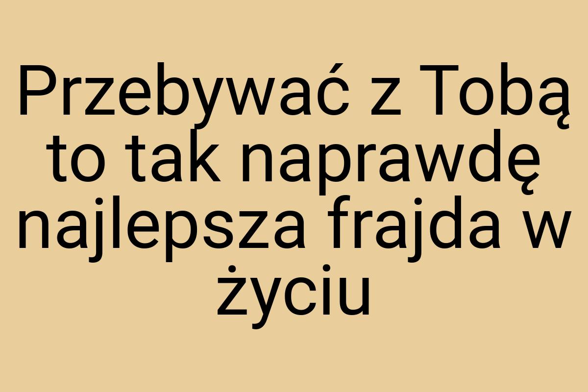 Przebywać z Tobą to tak naprawdę najlepsza frajda w życiu