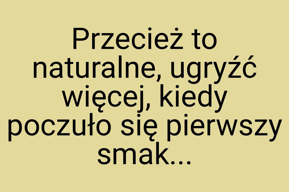 Przecież to naturalne, ugryźć więcej, kiedy poczuło się