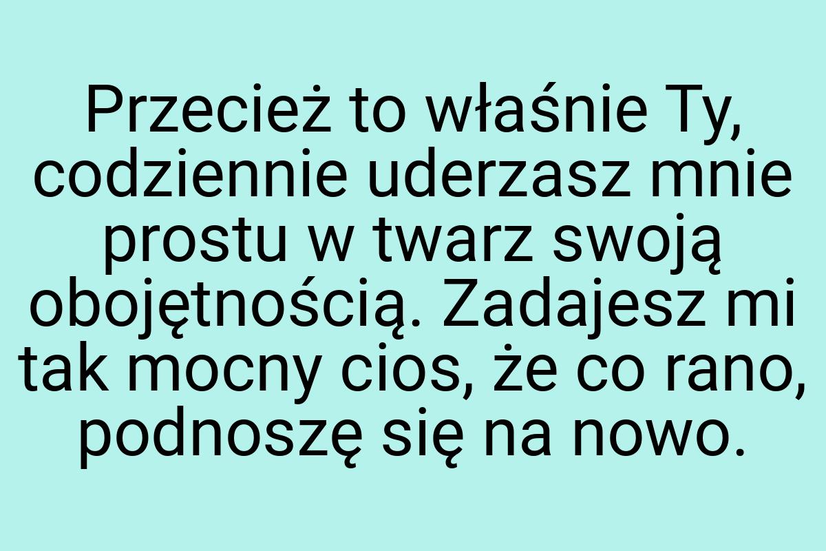 Przecież to właśnie Ty, codziennie uderzasz mnie prostu w