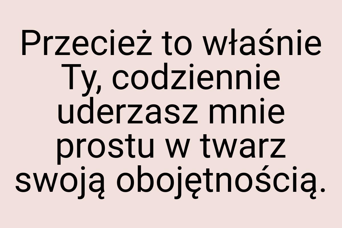 Przecież to właśnie Ty, codziennie uderzasz mnie prostu w