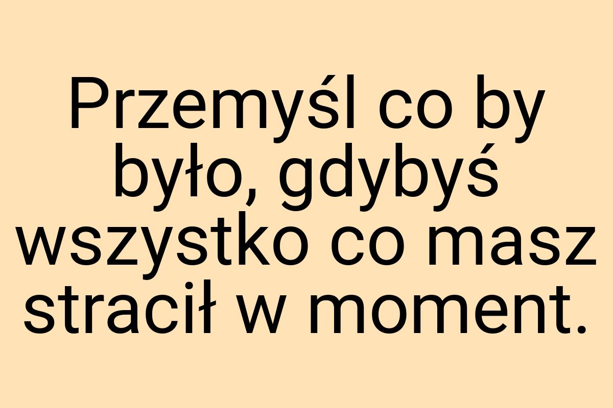 Przemyśl co by było, gdybyś wszystko co masz stracił w