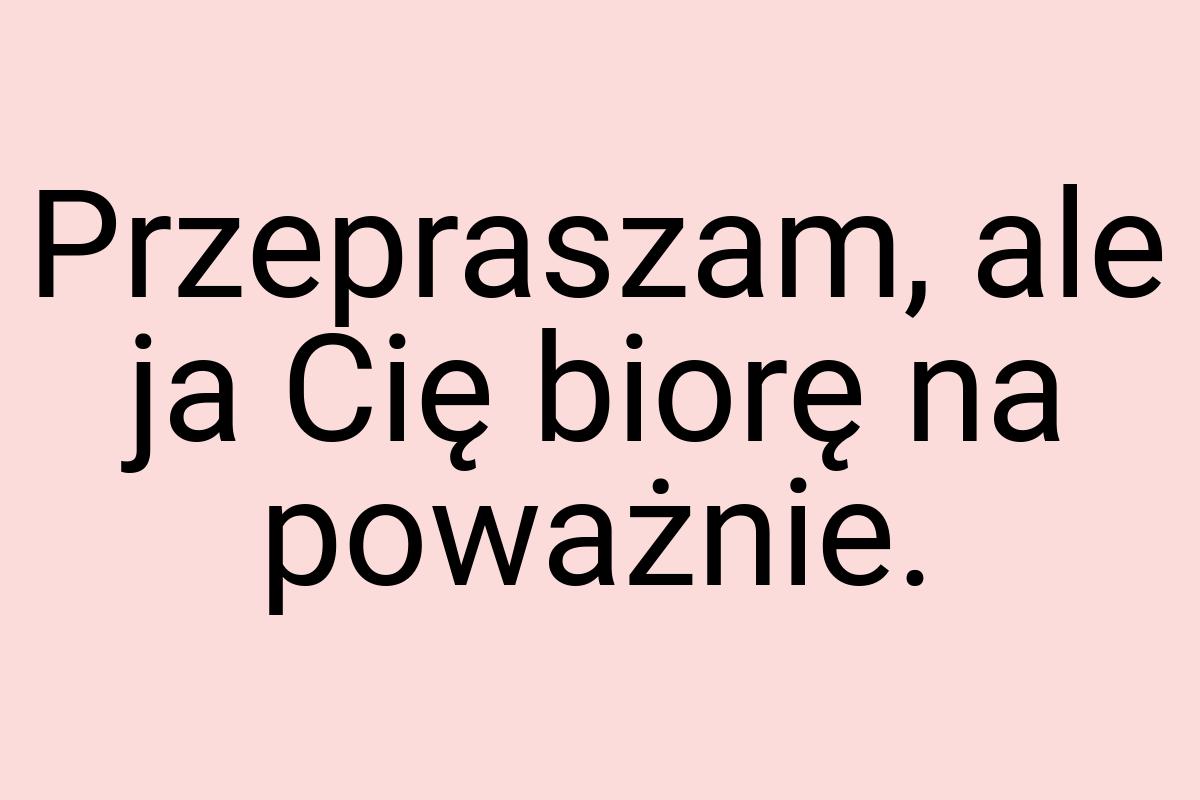 Przepraszam, ale ja Cię biorę na poważnie