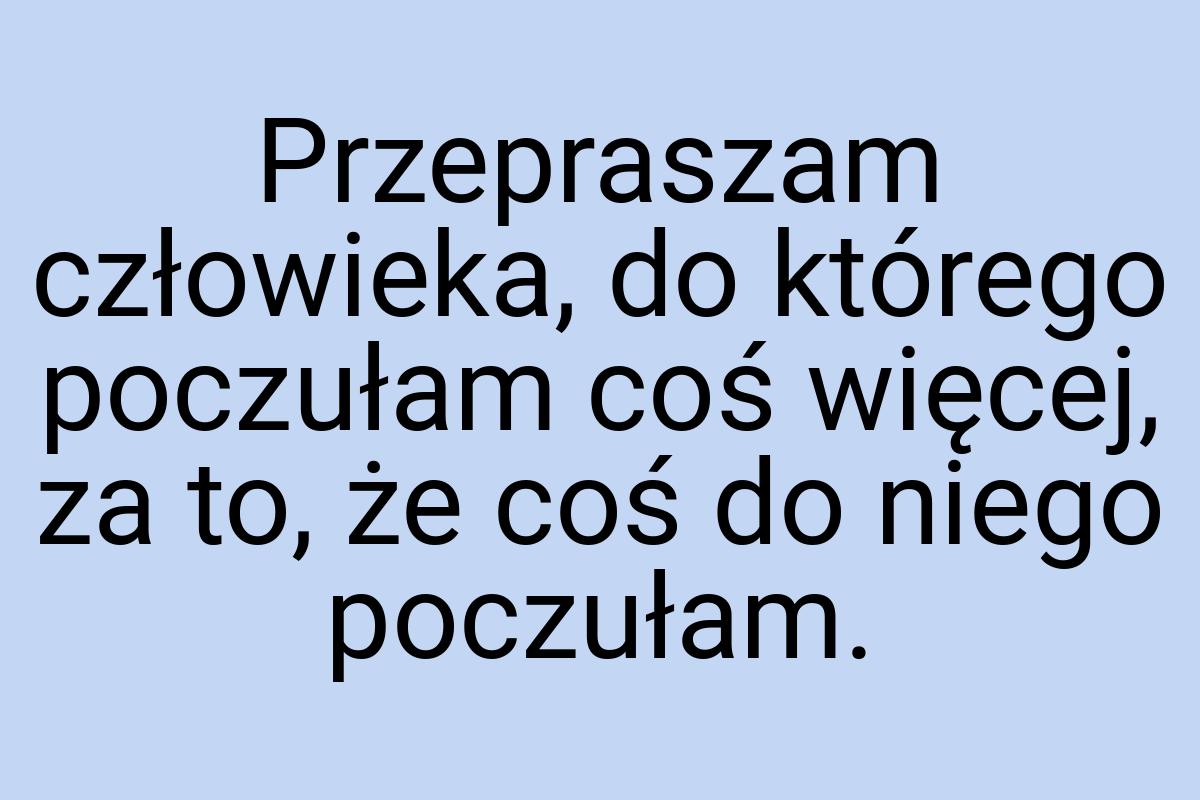 Przepraszam człowieka, do którego poczułam coś więcej, za