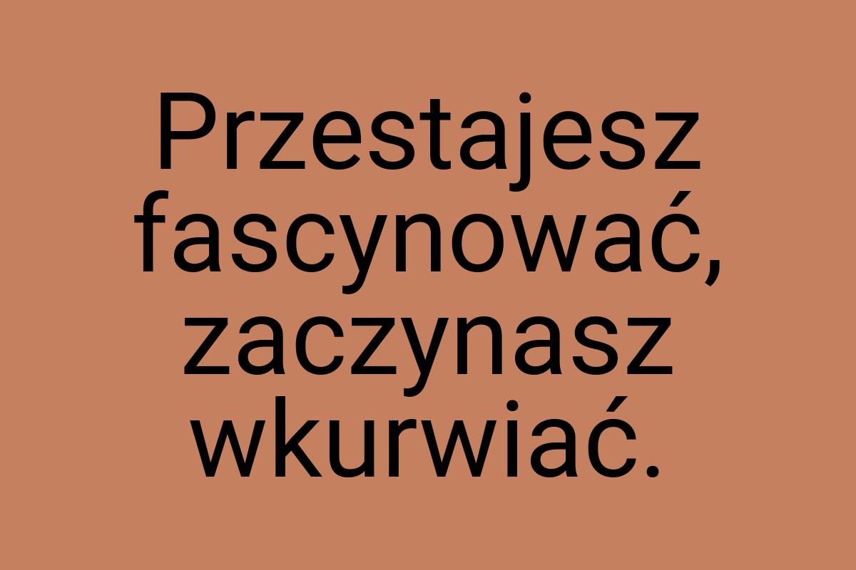 Przestajesz fascynować, zaczynasz wkurwiać