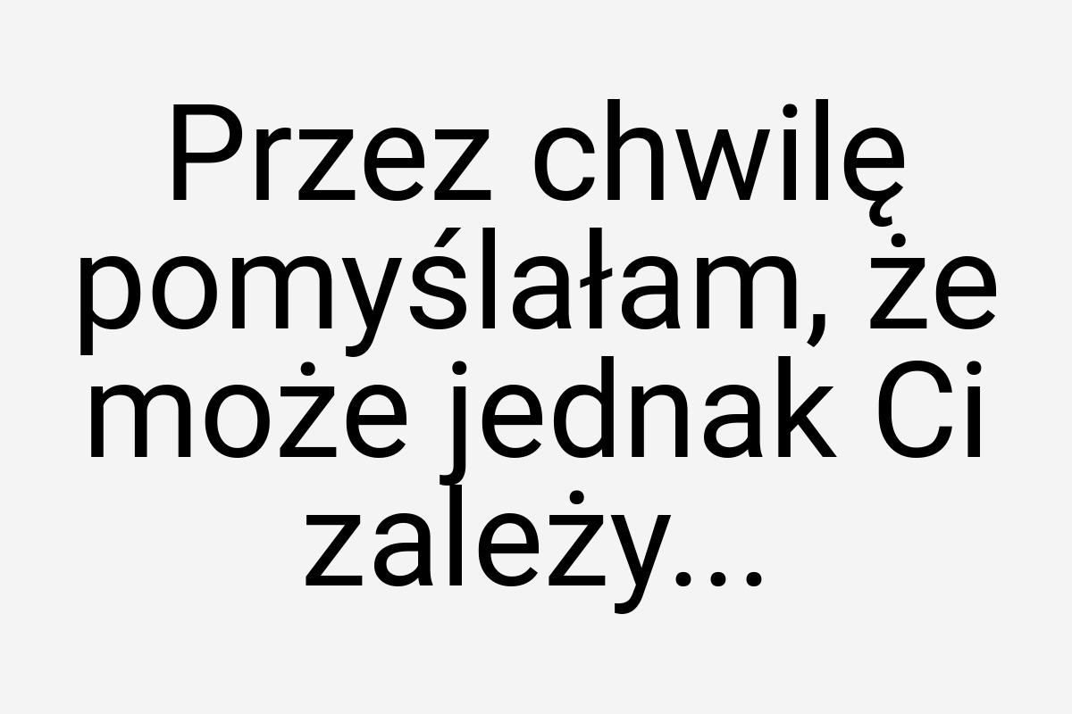 Przez chwilę pomyślałam, że może jednak Ci zależy