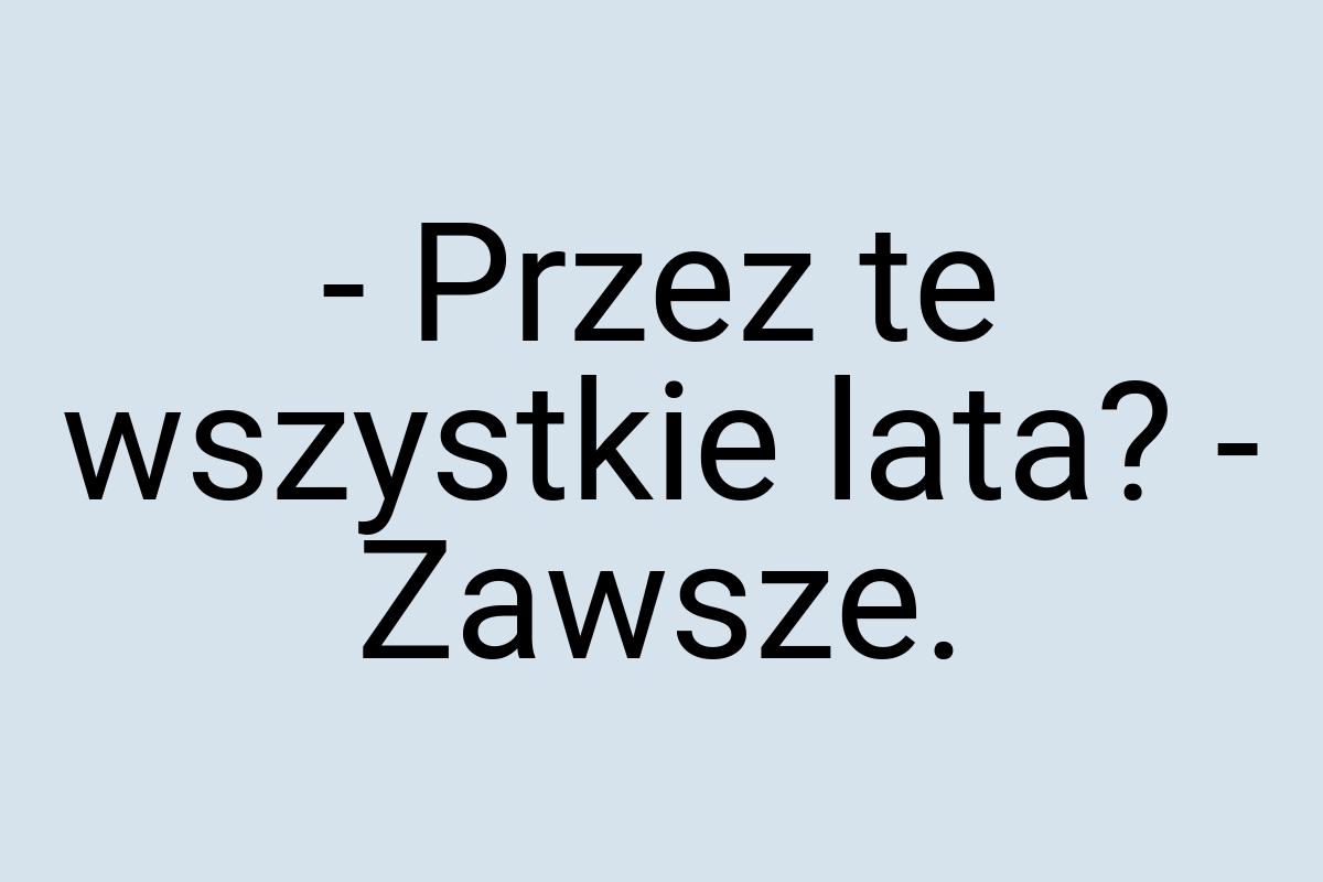 - Przez te wszystkie lata? - Zawsze