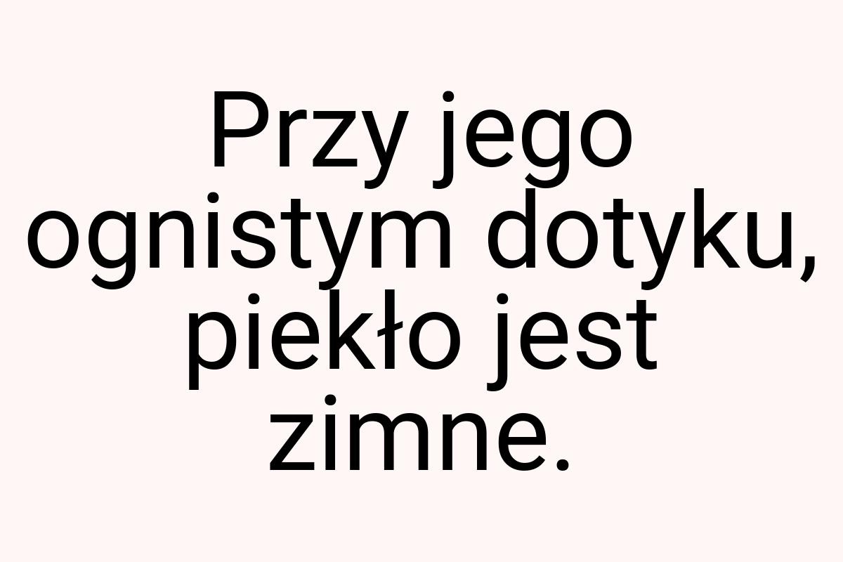 Przy jego ognistym dotyku, piekło jest zimne