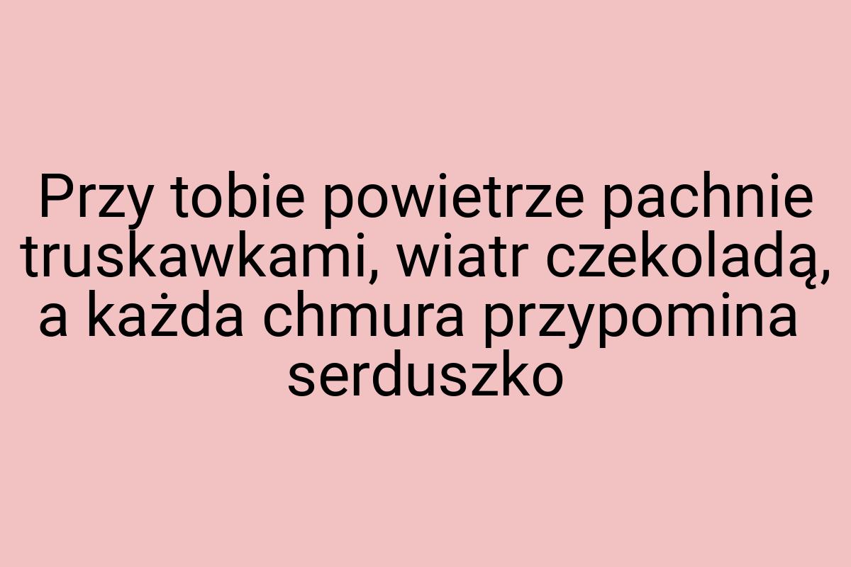 Przy tobie powietrze pachnie truskawkami, wiatr czekoladą