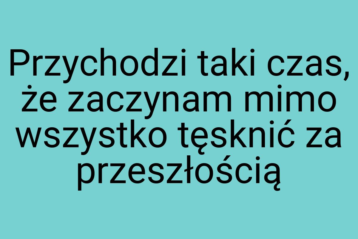 Przychodzi taki czas, że zaczynam mimo wszystko tęsknić za