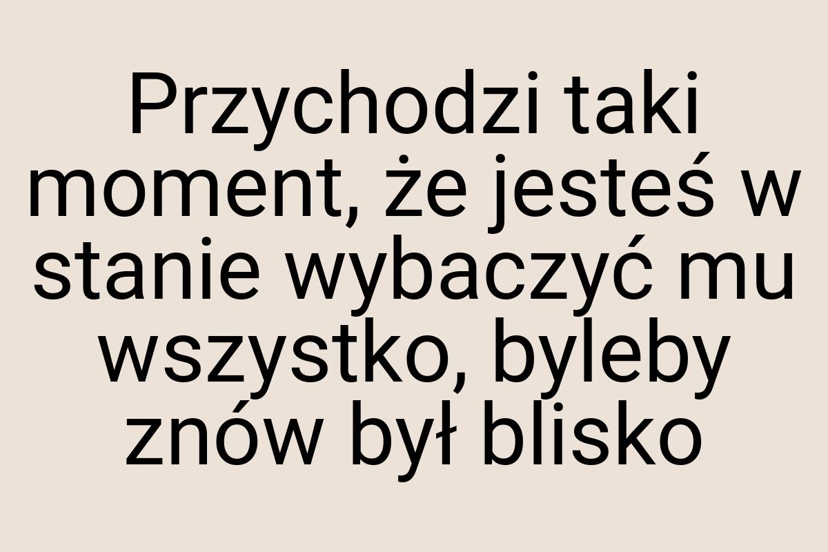 Przychodzi taki moment, że jesteś w stanie wybaczyć mu