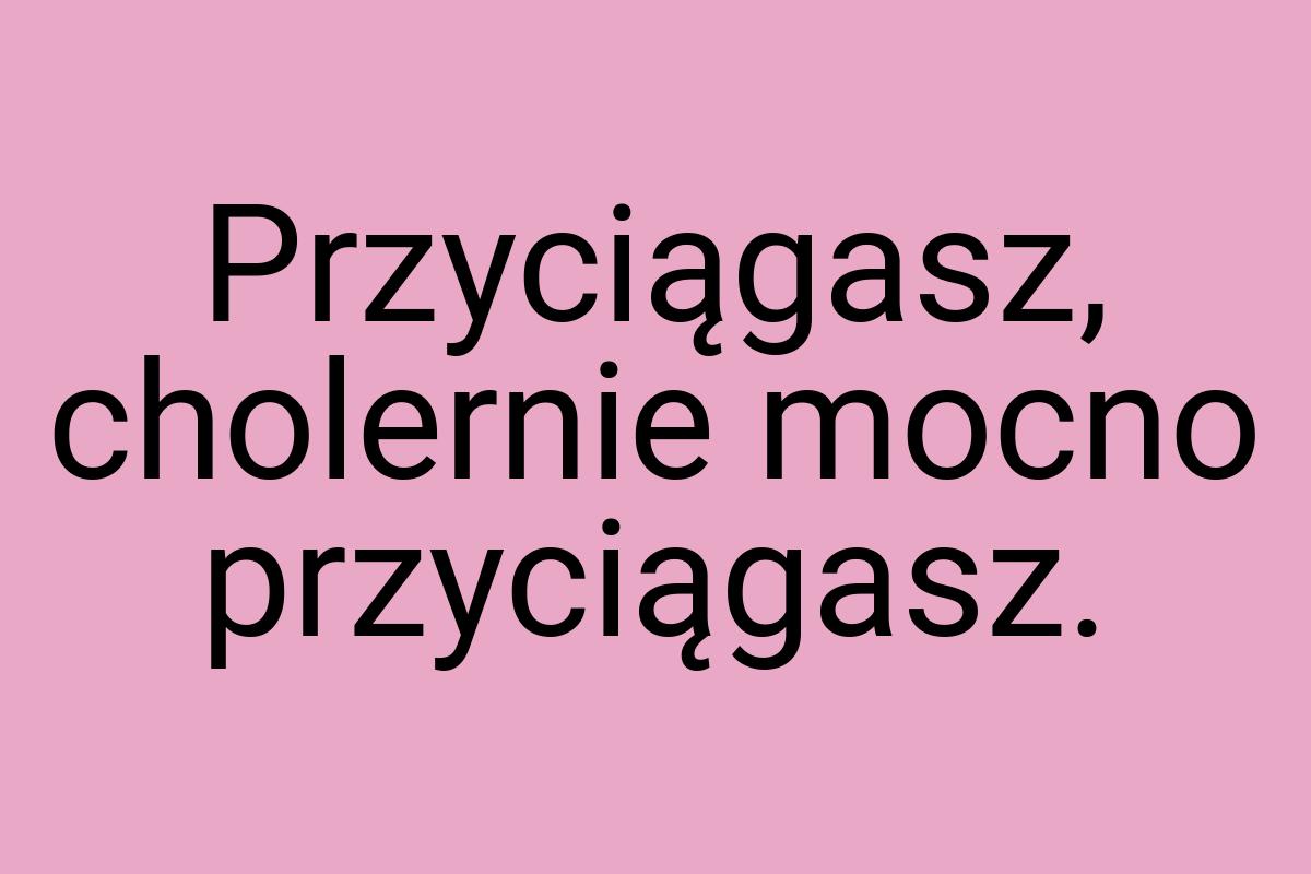 Przyciągasz, cholernie mocno przyciągasz