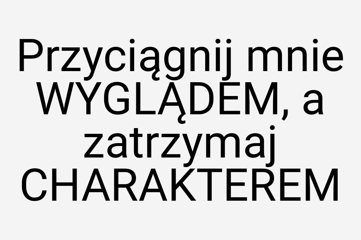 Przyciągnij mnie WYGLĄDEM, a zatrzymaj CHARAKTEREM