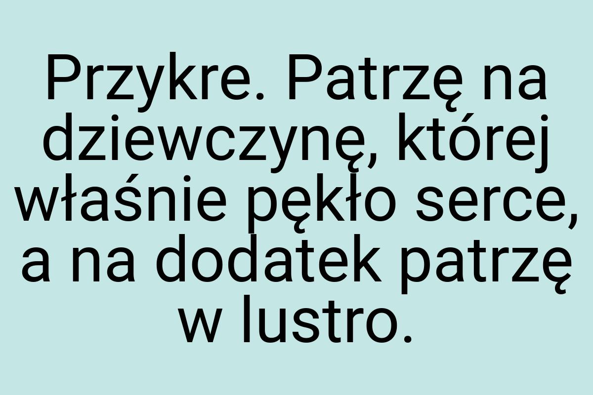 Przykre. Patrzę na dziewczynę, której właśnie pękło serce