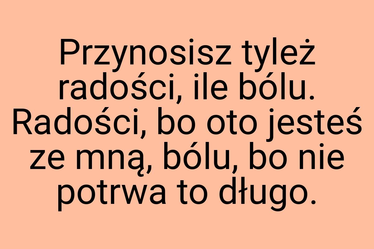 Przynosisz tyleż radości, ile bólu. Radości, bo oto jesteś