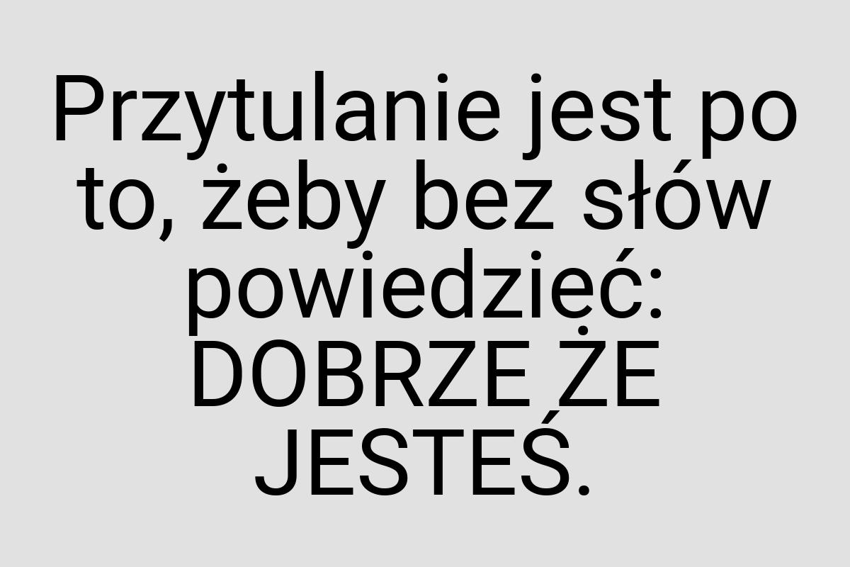 Przytulanie jest po to, żeby bez słów powiedzieć: DOBRZE ŻE