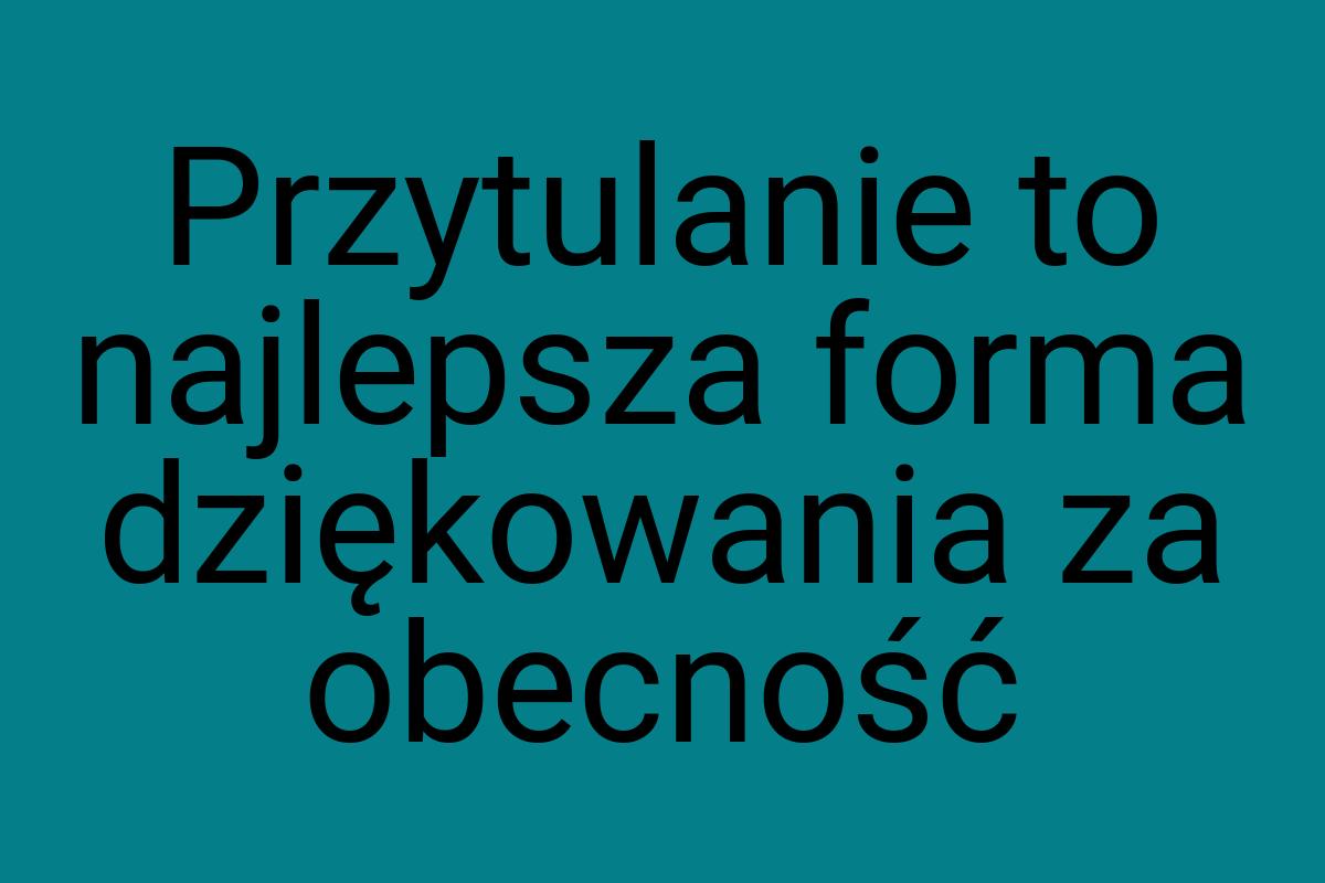 Przytulanie to najlepsza forma dziękowania za obecność