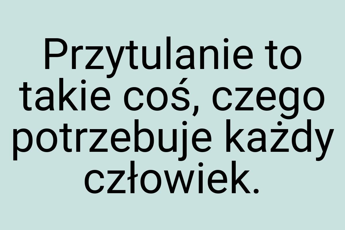 Przytulanie to takie coś, czego potrzebuje każdy człowiek