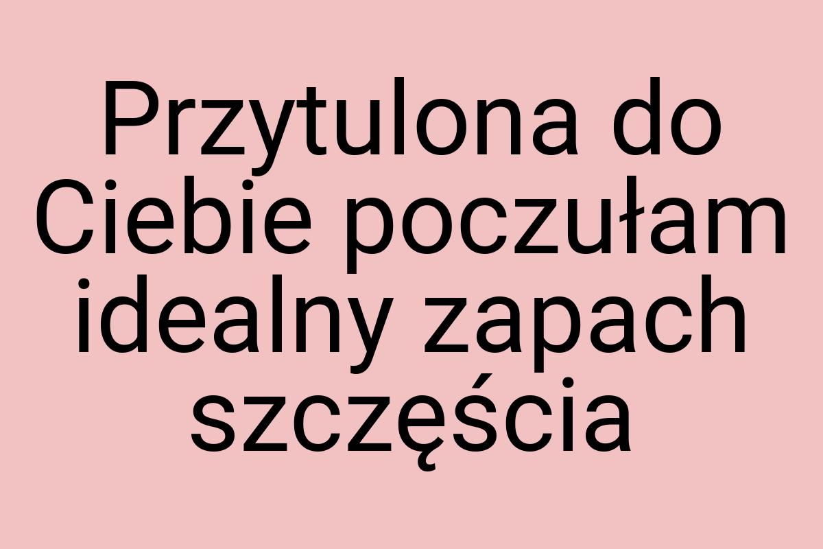 Przytulona do Ciebie poczułam idealny zapach szczęścia