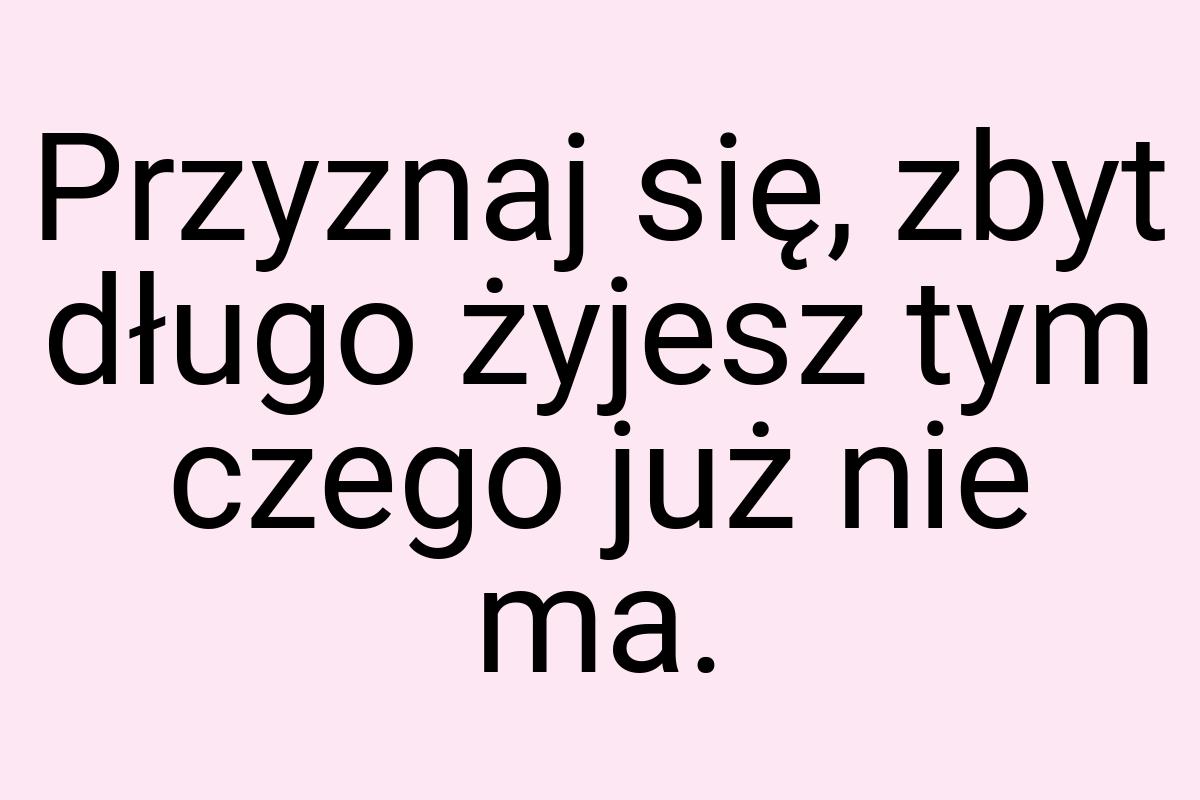 Przyznaj się, zbyt długo żyjesz tym czego już nie ma