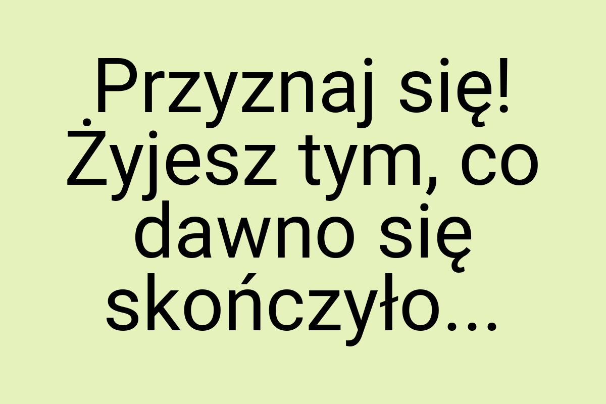 Przyznaj się! Żyjesz tym, co dawno się skończyło