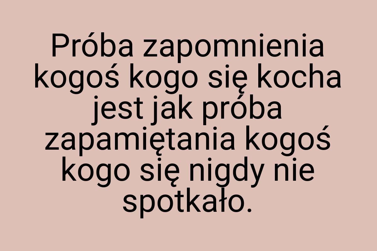 Próba zapomnienia kogoś kogo się kocha jest jak próba